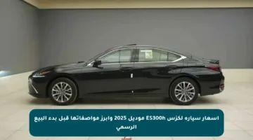 أسعار سيارة لكزس ES300h موديل 2025 وأبرز مواصفاتها قبل بدء البيع الرسمي